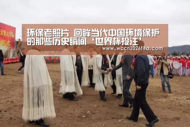 环保老照片 回眸当代中国环境保护的那些历史瞬间‘世界杯投注’(图2) 世界杯投注