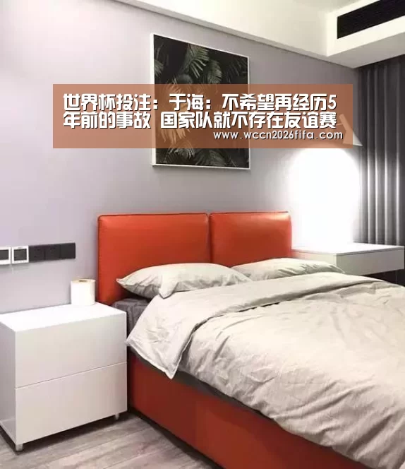 世界杯投注:于海:不希望再经历5年前的事故 国家队就不存在友谊赛(图3) 世界杯投注