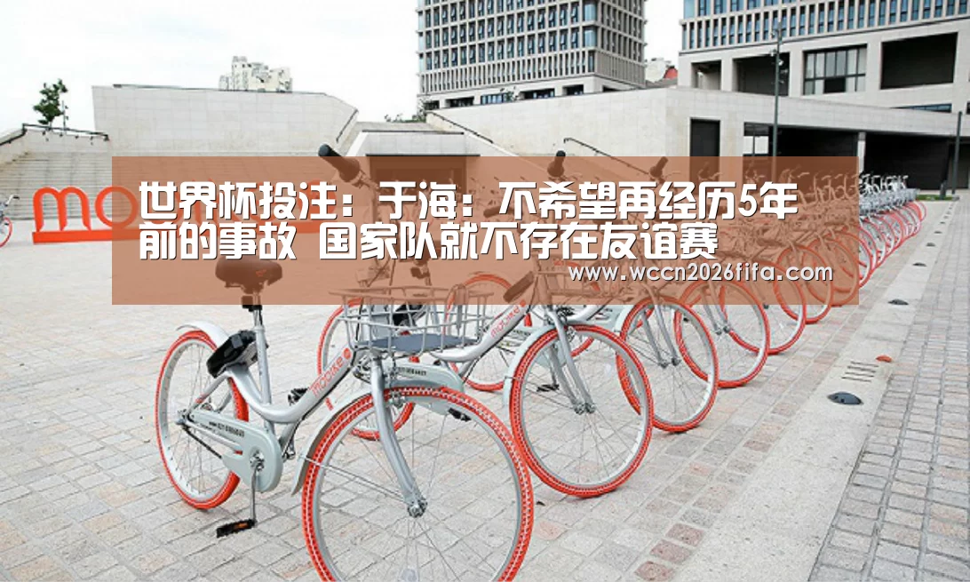 世界杯投注:于海:不希望再经历5年前的事故 国家队就不存在友谊赛(图4) 世界杯投注